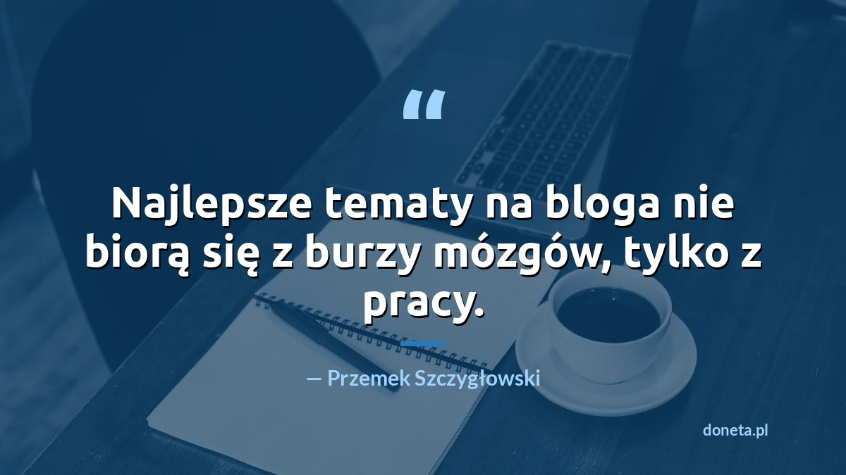 Cytat: najlepsze tematy na bloga nie biorą się z burzy mózgów, tylko z pracy - Przemek Szczygłowski